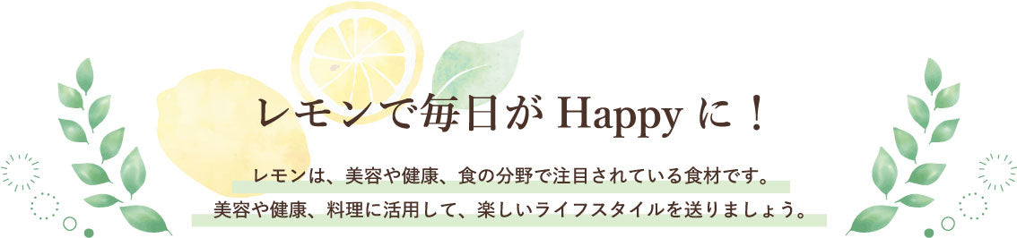 レモンで毎日がHappyに!レモンは、美容や健康、食の分野で注目されている食材です。美容や健康、料理に活用して、楽しいライフスタイルを送りましょう。