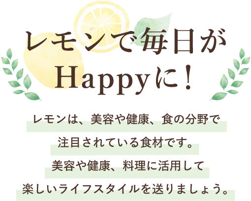 レモンで毎日がHappyに!レモンは、美容や健康、食の分野で注目されている食材です。美容や健康、料理に活用して、楽しいライフスタイルを送りましょう。